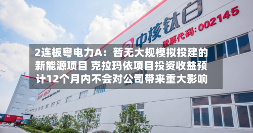 2连板粤电力A：暂无大规模拟投建的新能源项目 克拉玛依项目投资收益预计12个月内不会对公司带来重大影响-第3张图片