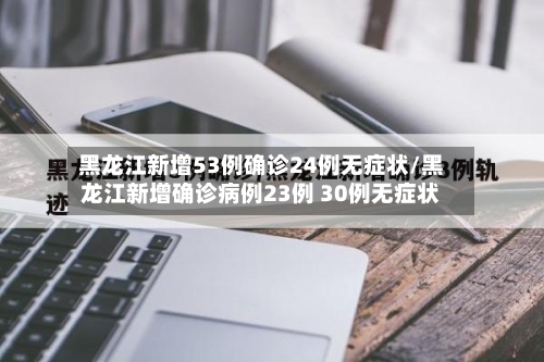 黑龙江新增53例确诊24例无症状/黑龙江新增确诊病例23例 30例无症状