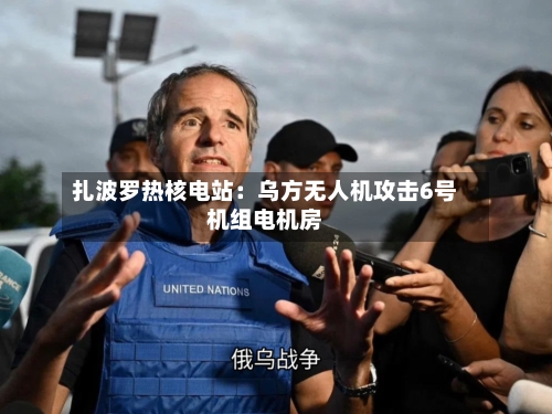 扎波罗热核电站:乌方无人机攻击6号机组电机房