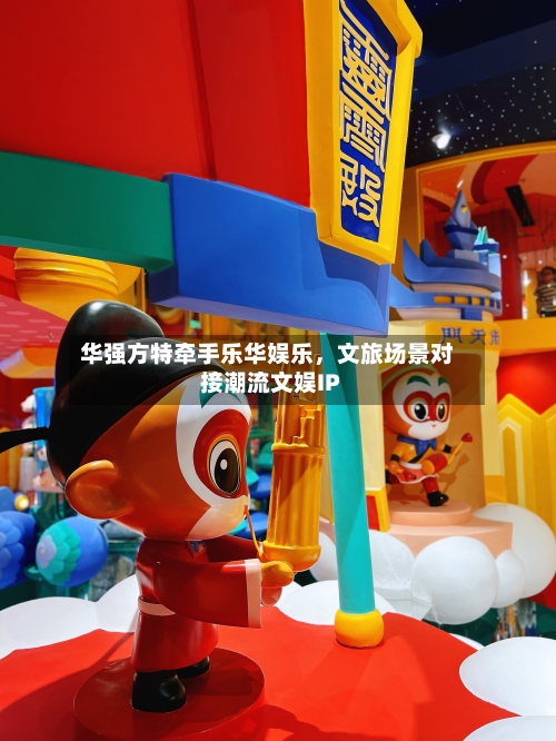 华强方特牵手乐华娱乐,文旅场景对接潮流文娱IP