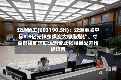 亚通精工(603190.SH):亚通重装中标8.6亿元神东煤炭大柳塔煤矿、寸草塔煤矿辅助运输专业化服务公开招标项目