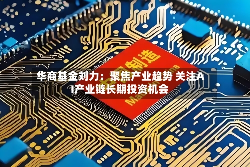 华商基金刘力：聚焦产业趋势 关注AI产业链长期投资机会-第2张图片