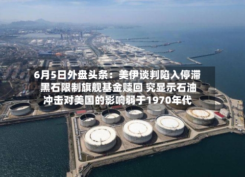 6月5日外盘头条：美伊谈判陷入停滞 黑石限制旗舰基金赎回 究显示石油冲击对美国的影响弱于1970年代-第2张图片